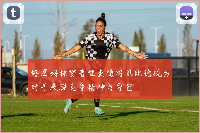 塔图姆称赞普理查德将恩比德视为对手展现竞争精神与尊重